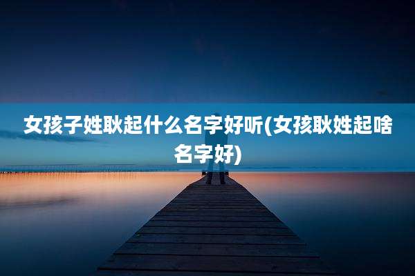 女孩子姓耿起什么名字好听(女孩耿姓起啥名字好)