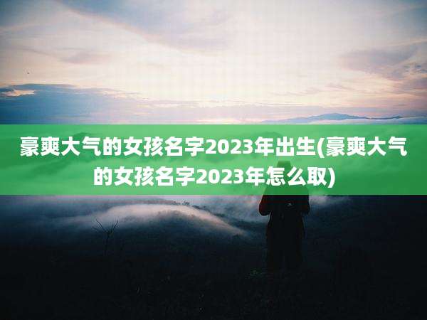 豪爽大气的女孩名字2023年出生(豪爽大气的女孩名字2023年怎么取)