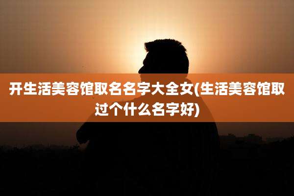 开生活美容馆取名名字大全女(生活美容馆取过个什么名字好)