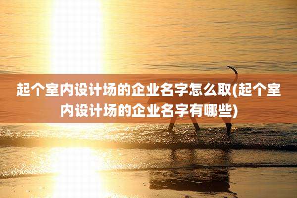 起个室内设计场的企业名字怎么取(起个室内设计场的企业名字有哪些)
