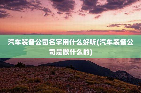 汽车装备公司名字用什么好听(汽车装备公司是做什么的)
