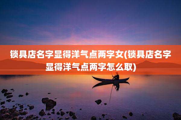 锁具店名字显得洋气点两字女(锁具店名字显得洋气点两字怎么取)