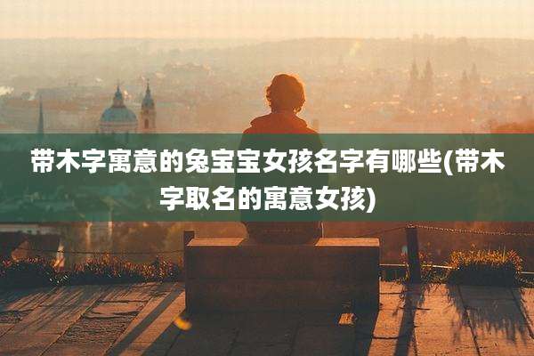 带木字寓意的兔宝宝女孩名字有哪些(带木字取名的寓意女孩)
