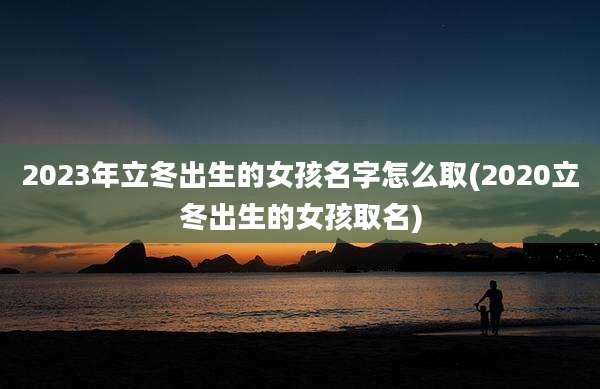 2023年立冬出生的女孩名字怎么取(2020立冬出生的女孩取名)
