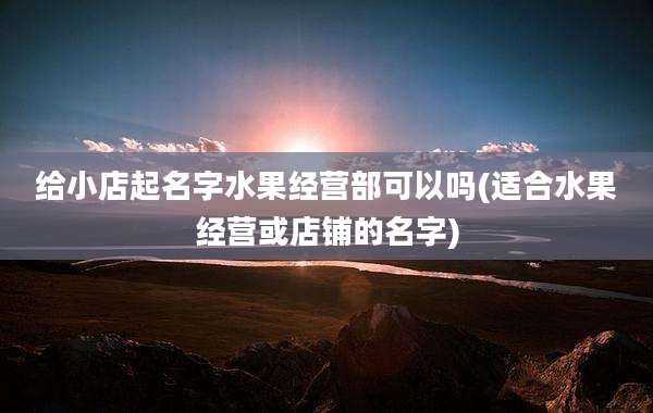 给小店起名字水果经营部可以吗(适合水果经营或店铺的名字)