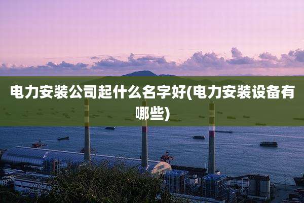 电力安装公司起什么名字好(电力安装设备有哪些)