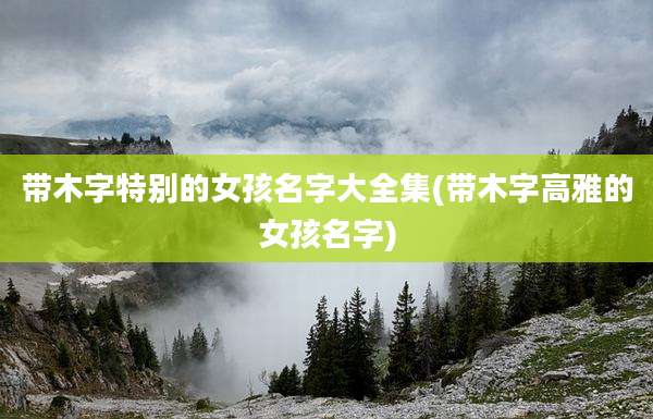 带木字特别的女孩名字大全集(带木字高雅的女孩名字)