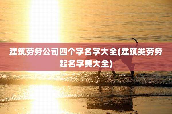 建筑劳务公司四个字名字大全(建筑类劳务起名字典大全)