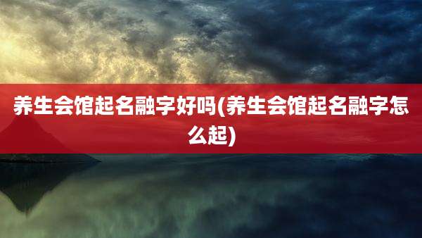 养生会馆起名融字好吗(养生会馆起名融字怎么起)