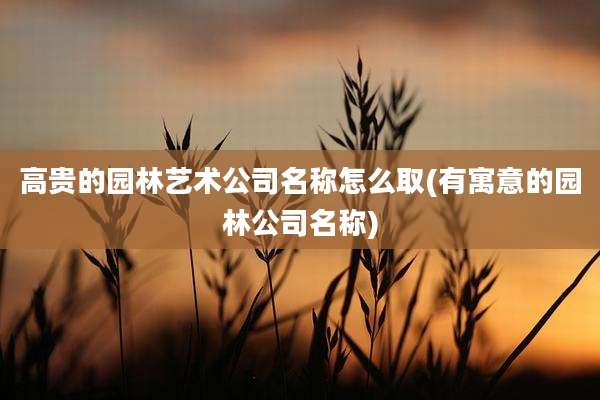 高贵的园林艺术公司名称怎么取(有寓意的园林公司名称)