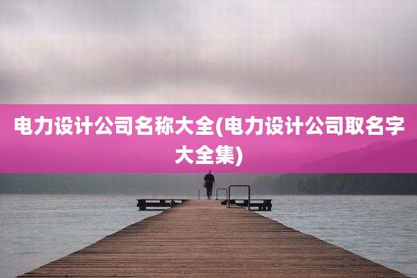 电力设计公司名称大全(电力设计公司取名字大全集)