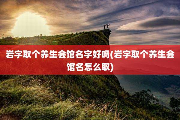 岩字取个养生会馆名字好吗(岩字取个养生会馆名怎么取)