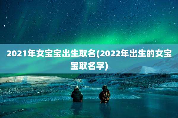 2021年女宝宝出生取名(2022年出生的女宝宝取名字)