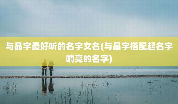 与晶字最好听的名字女名(与晶字搭配起名字响亮的名字)