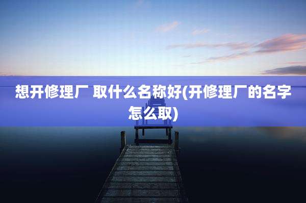想开修理厂 取什么名称好(开修理厂的名字怎么取)