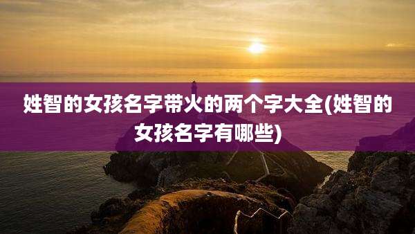 姓智的女孩名字带火的两个字大全(姓智的女孩名字有哪些)