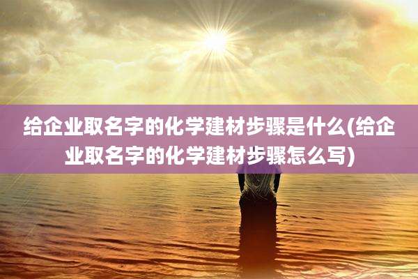 给企业取名字的化学建材步骤是什么(给企业取名字的化学建材步骤怎么写)