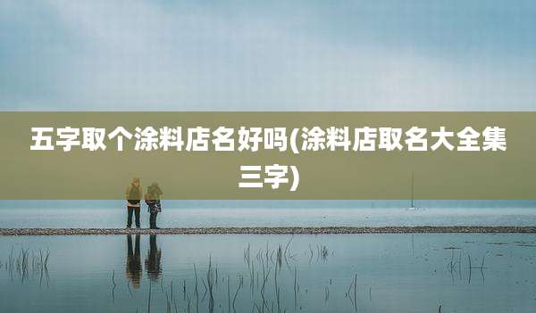 五字取个涂料店名好吗(涂料店取名大全集三字)