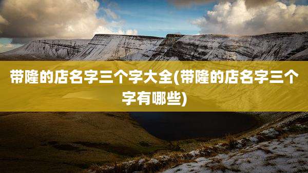 带隆的店名字三个字大全(带隆的店名字三个字有哪些)