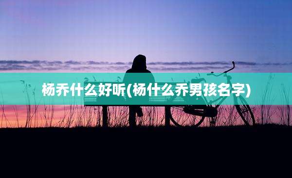 杨乔什么好听(杨什么乔男孩名字)