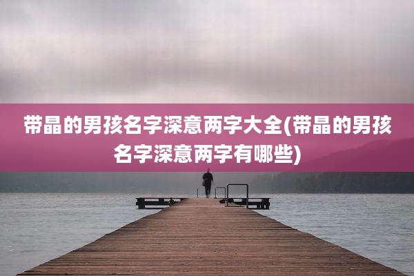 带晶的男孩名字深意两字大全(带晶的男孩名字深意两字有哪些)