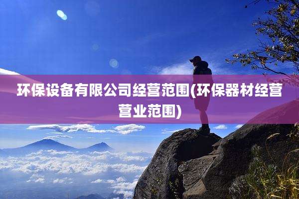 环保设备有限公司经营范围(环保器材经营营业范围)