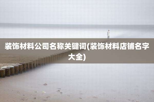 装饰材料公司名称关键词(装饰材料店铺名字大全)