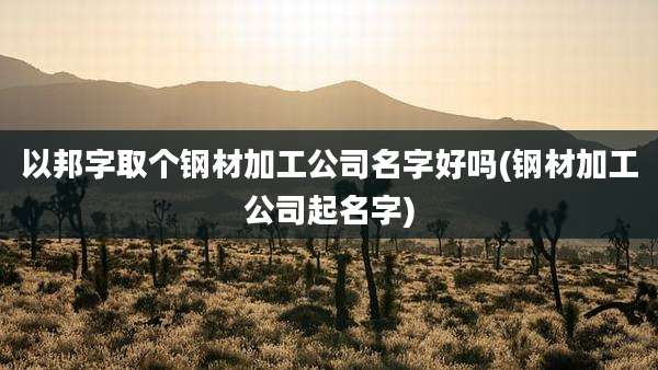 以邦字取个钢材加工公司名字好吗(钢材加工公司起名字)