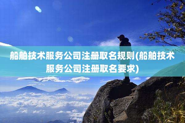 船舶技术服务公司注册取名规则(船舶技术服务公司注册取名要求)