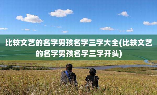 比较文艺的名字男孩名字三字大全(比较文艺的名字男孩名字三字开头)