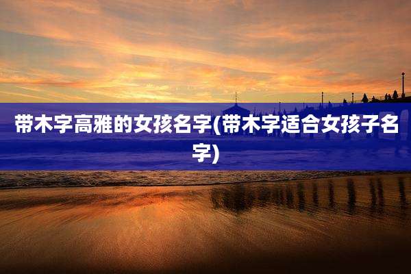 带木字高雅的女孩名字(带木字适合女孩子名字)