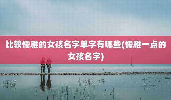 比较儒雅的女孩名字单字有哪些(儒雅一点的女孩名字)