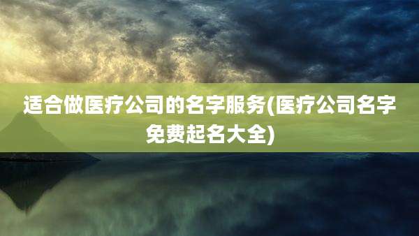 适合做医疗公司的名字服务(医疗公司名字免费起名大全)