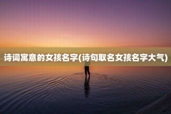 诗词寓意的女孩名字(诗句取名女孩名字大气)