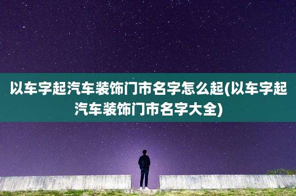 以车字起汽车装饰门市名字怎么起(以车字起汽车装饰门市名字大全)