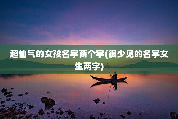 超仙气的女孩名字两个字(很少见的名字女生两字)
