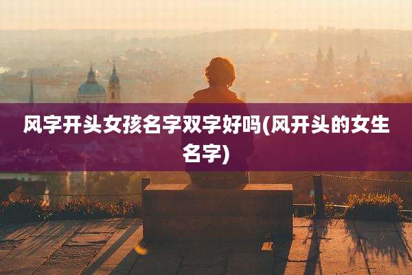 风字开头女孩名字双字好吗(风开头的女生名字)
