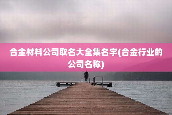 合金材料公司取名大全集名字(合金行业的公司名称)