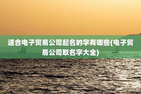 适合电子贸易公司起名的字有哪些(电子贸易公司取名字大全)