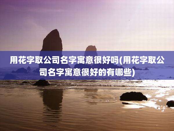 用花字取公司名字寓意很好吗(用花字取公司名字寓意很好的有哪些)