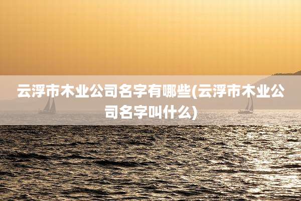 云浮市木业公司名字有哪些(云浮市木业公司名字叫什么)