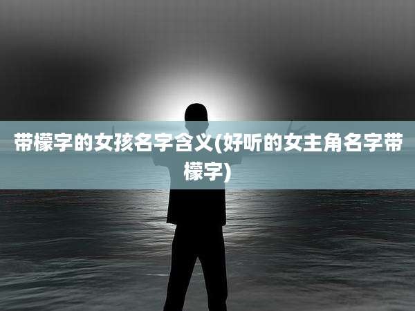 带檬字的女孩名字含义(好听的女主角名字带檬字)