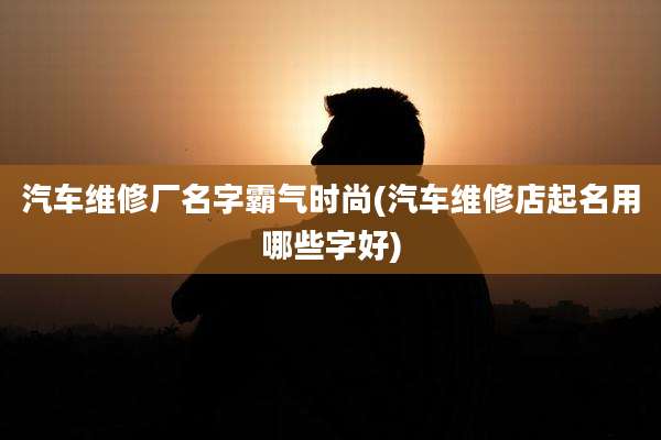 汽车维修厂名字霸气时尚(汽车维修店起名用哪些字好)