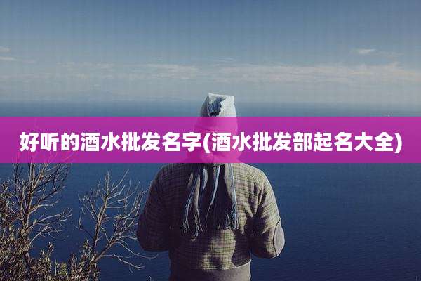 好听的酒水批发名字(酒水批发部起名大全)