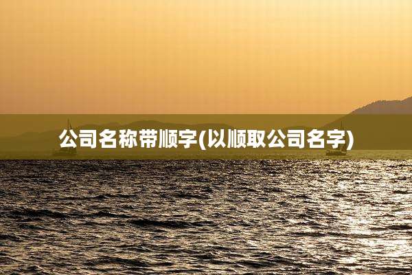 公司名称带顺字(以顺取公司名字)