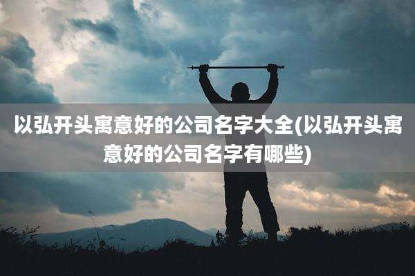 以弘开头寓意好的公司名字大全(以弘开头寓意好的公司名字有哪些)