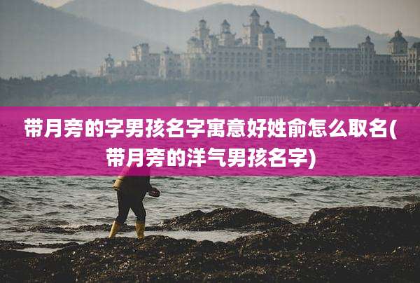 带月旁的字男孩名字寓意好姓俞怎么取名(带月旁的洋气男孩名字)