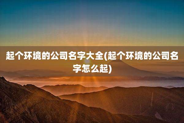 起个环境的公司名字大全(起个环境的公司名字怎么起)