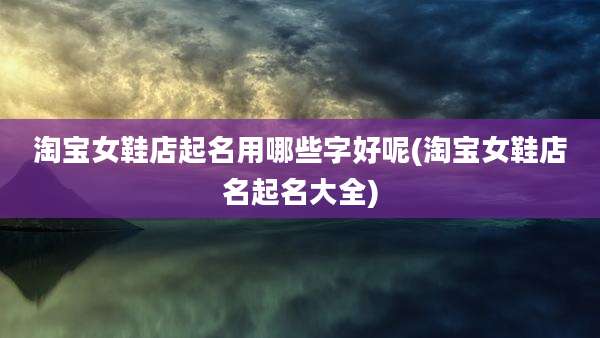 淘宝女鞋店起名用哪些字好呢(淘宝女鞋店名起名大全)