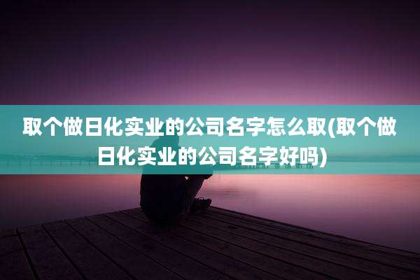 取个做日化实业的公司名字怎么取(取个做日化实业的公司名字好吗)